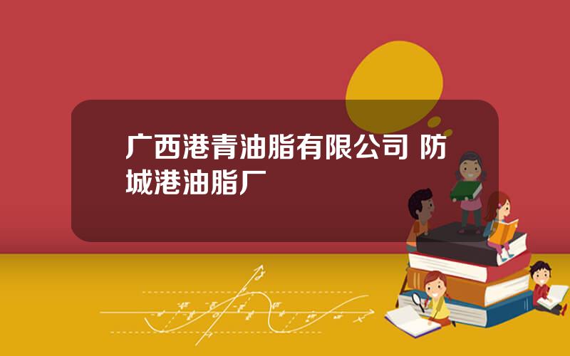 广西港青油脂有限公司 防城港油脂厂